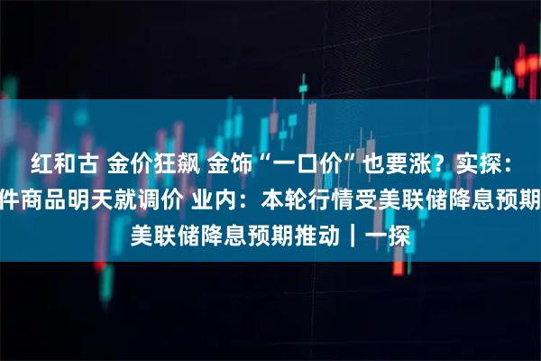红和古 金价狂飙 金饰“一口价”也要涨?实探:某门店100件商品明天就调价 业内:本轮行情受美联储降息预期推动|一探