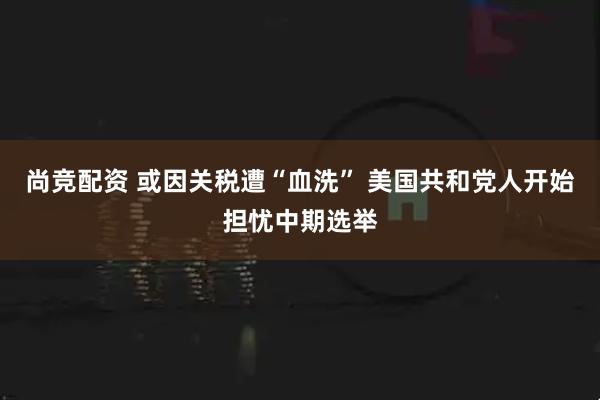 尚竞配资 或因关税遭“血洗” 美国共和党人开始担忧中期选举