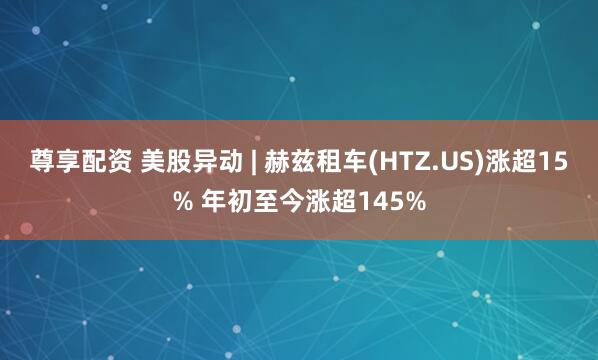 尊享配资 美股异动 | 赫兹租车(HTZ.US)涨超15% 年初至今涨超145%