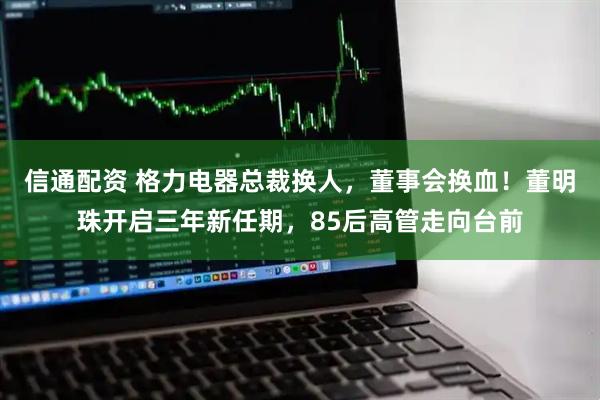 信通配资 格力电器总裁换人,董事会换血!董明珠开启三年新任期,85后高管走向台前