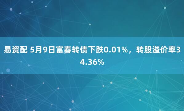 易资配 5月9日富春转债下跌0.01%,转股溢价率34.36%