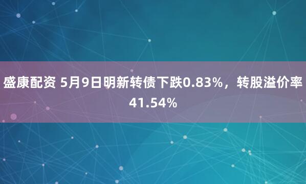 盛康配资 5月9日明新转债下跌0.83%,转股溢价率41.54%