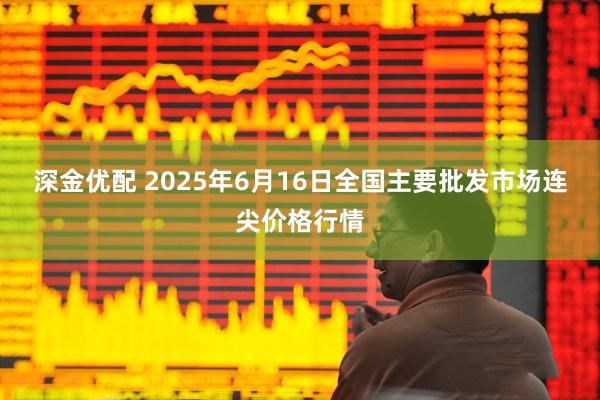 深金优配 2025年6月16日全国主要批发市场连尖价格行情