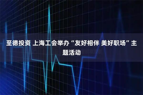 至德投资 上海工会举办“友好相伴 美好职场”主题活动