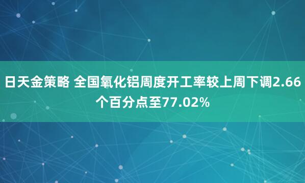 日天金策略 全国氧化铝周度开工率较上周下调2.66个百分点至77.02%