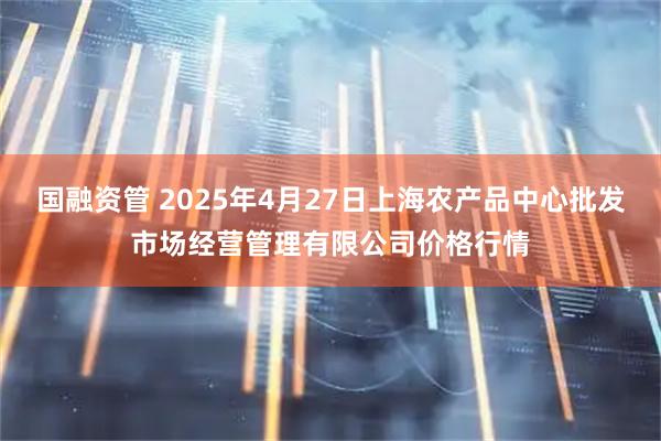 国融资管 2025年4月27日上海农产品中心批发市场经营管理有限公司价格行情