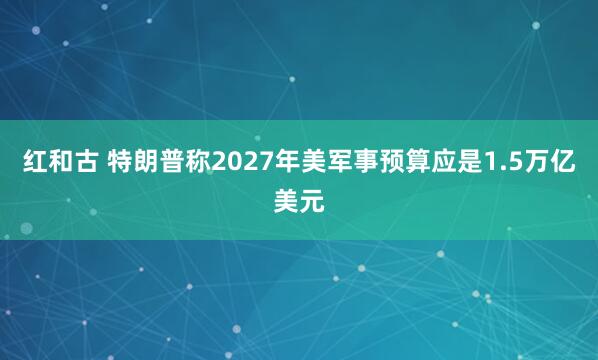 红和古 特朗普称2027年美军事预算应是1.5万亿美元