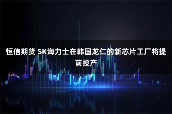 恒信期货 SK海力士在韩国龙仁的新芯片工厂将提前投产