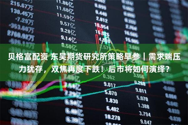 贝格富配资 东吴期货研究所策略早参｜需求端压力犹存，双焦再度下跌！后市将如何演绎？