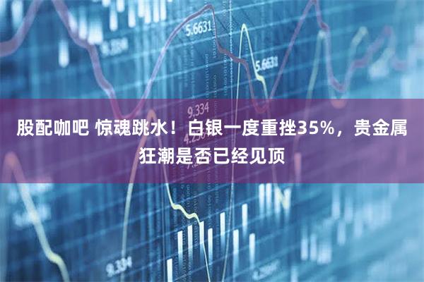 股配咖吧 惊魂跳水！白银一度重挫35%，贵金属狂潮是否已经见顶