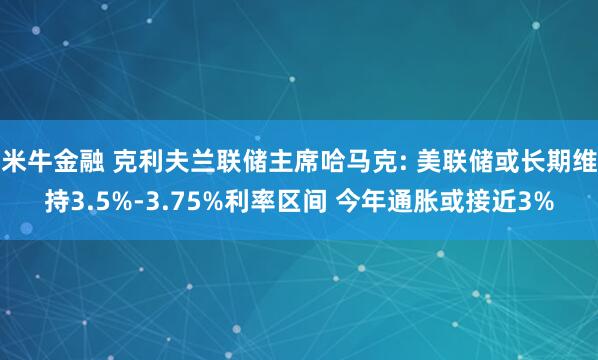 米牛金融 克利夫兰联储主席哈马克: 美联储或长期维持3.5%-3.75%利率区间 今年通胀或接近3%