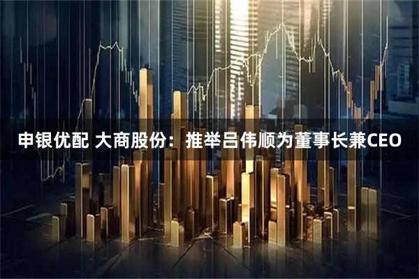 申银优配 大商股份：推举吕伟顺为董事长兼CEO