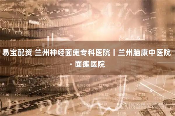 易宝配资 兰州神经面瘫专科医院丨兰州脑康中医院 · 面瘫医院