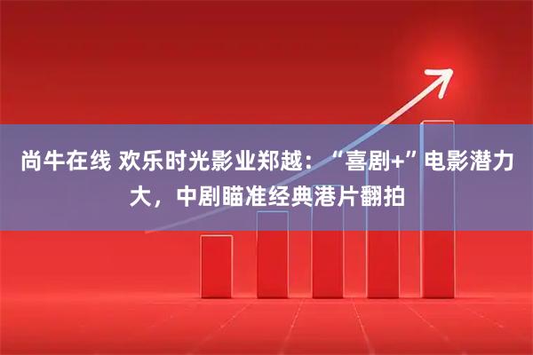 尚牛在线 欢乐时光影业郑越：“喜剧+”电影潜力大，中剧瞄准经典港片翻拍