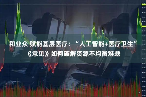 和业众 赋能基层医疗：“人工智能+医疗卫生”《意见》如何破解资源不均衡难题
