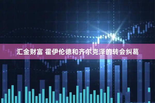 汇金财富 霍伊伦德和齐尔克泽的转会纠葛