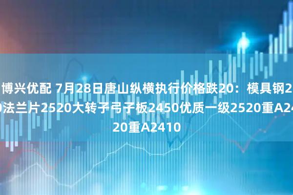 博兴优配 7月28日唐山纵横执行价格跌20：模具钢2520法兰片2520大转子弓子板2450优质一级2520重A2410