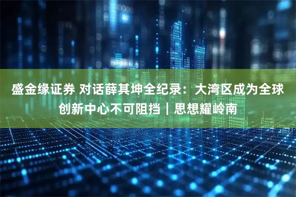 盛金缘证券 对话薛其坤全纪录：大湾区成为全球创新中心不可阻挡｜思想耀岭南