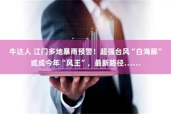 牛达人 江门多地暴雨预警！超强台风“白海豚”或成今年“风王”，最新路径……