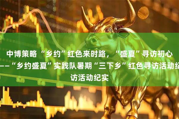 中博策略 “乡约”红色来时路，“盛夏”寻访初心迹 ——“乡约盛夏”实践队暑期“三下乡”红色寻访活动纪实